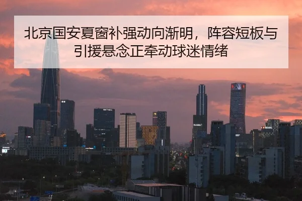 北京国安夏窗补强动向渐明，阵容短板与引援悬念正牵动球迷情绪（DouYu）